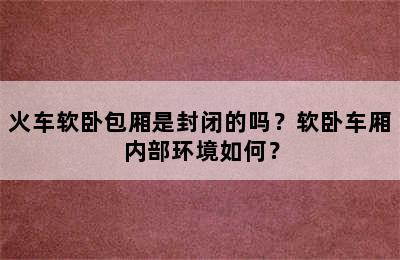 火车软卧包厢是封闭的吗？软卧车厢内部环境如何？