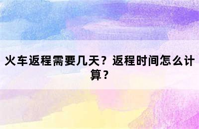 火车返程需要几天？返程时间怎么计算？