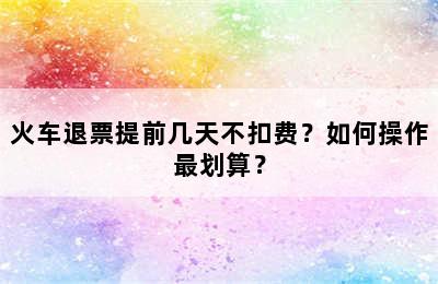 火车退票提前几天不扣费？如何操作最划算？
