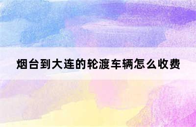 烟台到大连的轮渡车辆怎么收费