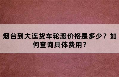烟台到大连货车轮渡价格是多少？如何查询具体费用？