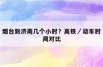 烟台到济南几个小时？高铁／动车时间对比