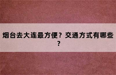烟台去大连最方便？交通方式有哪些？