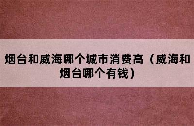 烟台和威海哪个城市消费高（威海和烟台哪个有钱）