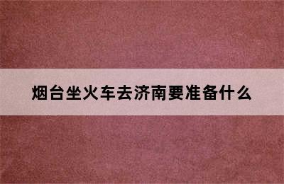 烟台坐火车去济南要准备什么