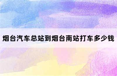 烟台汽车总站到烟台南站打车多少钱