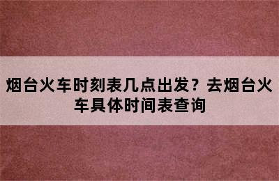 烟台火车时刻表几点出发？去烟台火车具体时间表查询