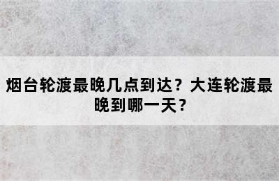 烟台轮渡最晚几点到达？大连轮渡最晚到哪一天？