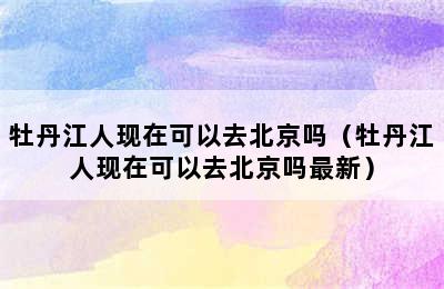 牡丹江人现在可以去北京吗（牡丹江人现在可以去北京吗最新）