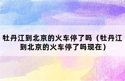 牡丹江到北京的火车停了吗（牡丹江到北京的火车停了吗现在）