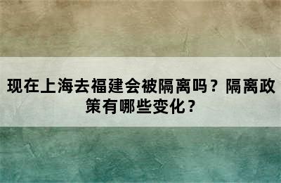 现在上海去福建会被隔离吗？隔离政策有哪些变化？