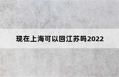 现在上海可以回江苏吗2022