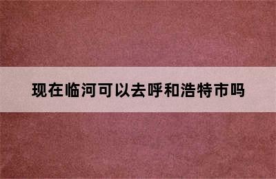 现在临河可以去呼和浩特市吗