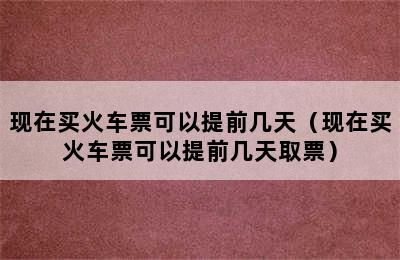 现在买火车票可以提前几天（现在买火车票可以提前几天取票）