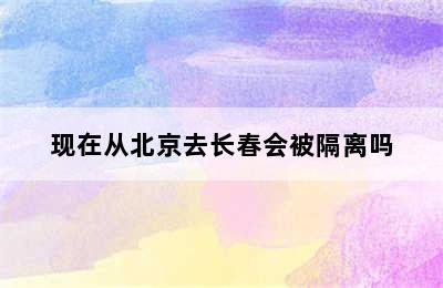 现在从北京去长春会被隔离吗
