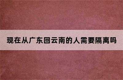 现在从广东回云南的人需要隔离吗