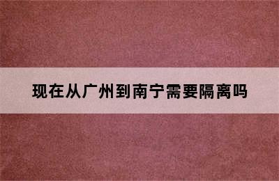 现在从广州到南宁需要隔离吗