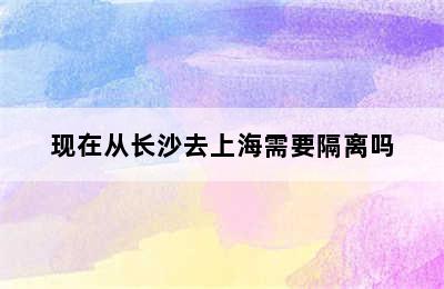 现在从长沙去上海需要隔离吗
