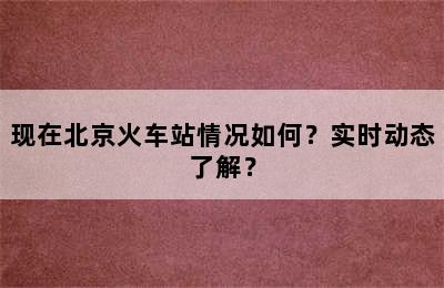 现在北京火车站情况如何？实时动态了解？