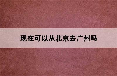 现在可以从北京去广州吗