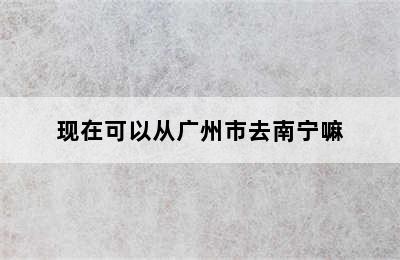 现在可以从广州市去南宁嘛