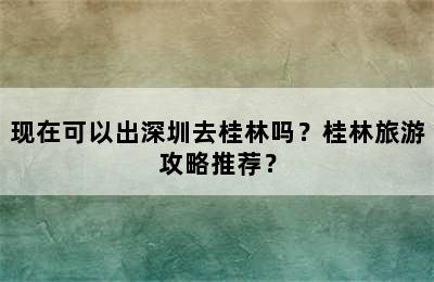 现在可以出深圳去桂林吗？桂林旅游攻略推荐？