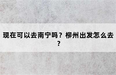 现在可以去南宁吗？柳州出发怎么去？
