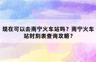 现在可以去南宁火车站吗？南宁火车站时刻表查询攻略？