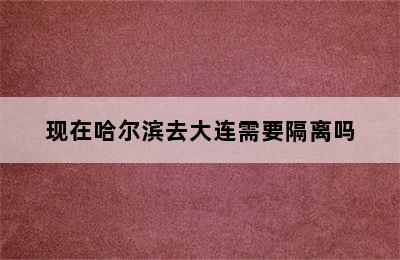 现在哈尔滨去大连需要隔离吗