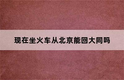 现在坐火车从北京能回大同吗