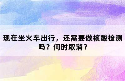 现在坐火车出行，还需要做核酸检测吗？何时取消？