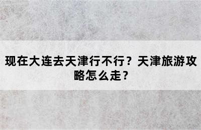 现在大连去天津行不行？天津旅游攻略怎么走？