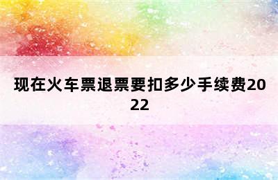 现在火车票退票要扣多少手续费2022