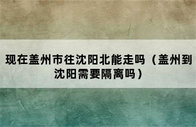 现在盖州市往沈阳北能走吗（盖州到沈阳需要隔离吗）