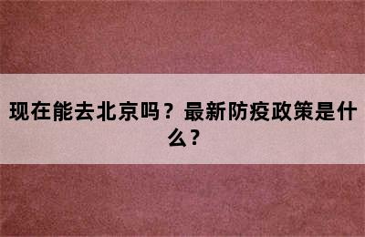 现在能去北京吗？最新防疫政策是什么？