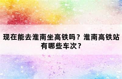 现在能去淮南坐高铁吗？淮南高铁站有哪些车次？