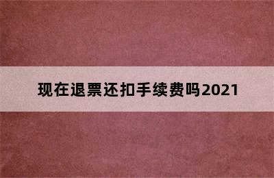 现在退票还扣手续费吗2021