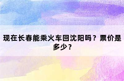 现在长春能乘火车回沈阳吗？票价是多少？