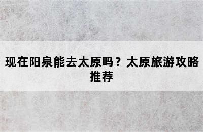现在阳泉能去太原吗？太原旅游攻略推荐