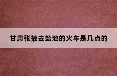 甘肃张掖去盐池的火车是几点的