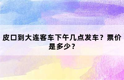 皮口到大连客车下午几点发车？票价是多少？
