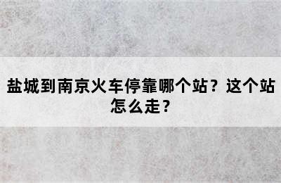 盐城到南京火车停靠哪个站？这个站怎么走？