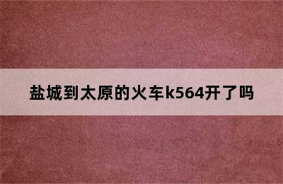 盐城到太原的火车k564开了吗