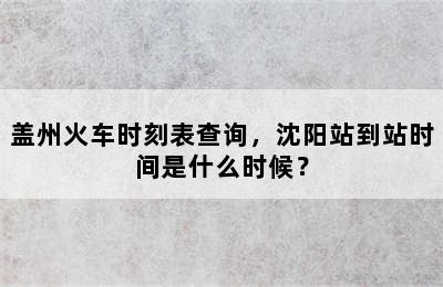 盖州火车时刻表查询，沈阳站到站时间是什么时候？