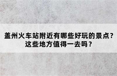 盖州火车站附近有哪些好玩的景点？这些地方值得一去吗？