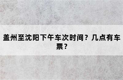 盖州至沈阳下午车次时间？几点有车票？