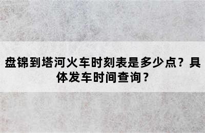 盘锦到塔河火车时刻表是多少点？具体发车时间查询？