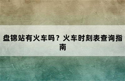 盘锦站有火车吗？火车时刻表查询指南