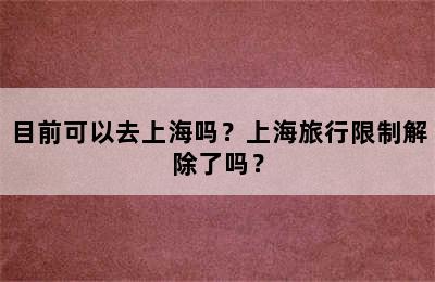目前可以去上海吗？上海旅行限制解除了吗？