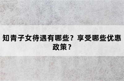 知青子女待遇有哪些？享受哪些优惠政策？